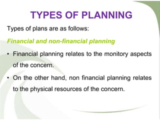 TYPES OF PLANNING
Types of plans are as follows:
Financial and non-financial planning
• Financial planning relates to the monitory aspects
of the concern.
• On the other hand, non financial planning relates
to the physical resources of the concern.
 