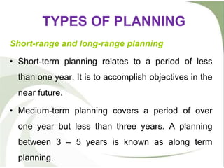 TYPES OF PLANNING
Short-range and long-range planning
• Short-term planning relates to a period of less
than one year. It is to accomplish objectives in the
near future.
• Medium-term planning covers a period of over
one year but less than three years. A planning
between 3 – 5 years is known as along term
planning.
 