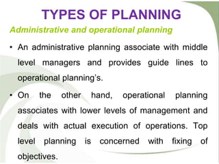 TYPES OF PLANNING
Administrative and operational planning
• An administrative planning associate with middle
level managers and provides guide lines to
operational planning’s.
• On the other hand, operational planning
associates with lower levels of management and
deals with actual execution of operations. Top
level planning is concerned with fixing of
objectives.
 