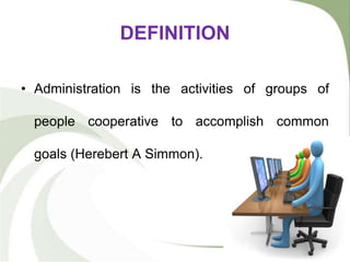 DEFINITION
• Administration is the activities of groups of
people cooperative to accomplish common
goals (Herebert A Simmon).
 