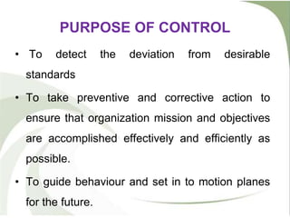 PURPOSE OF CONTROL
• To detect the deviation from desirable
standards
• To take preventive and corrective action to
ensure that organization mission and objectives
are accomplished effectively and efficiently as
possible.
• To guide behaviour and set in to motion planes
for the future.
 