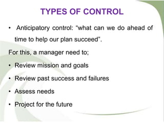 TYPES OF CONTROL
• Anticipatory control: “what can we do ahead of
time to help our plan succeed”.
For this, a manager need to;
• Review mission and goals
• Review past success and failures
• Assess needs
• Project for the future
 