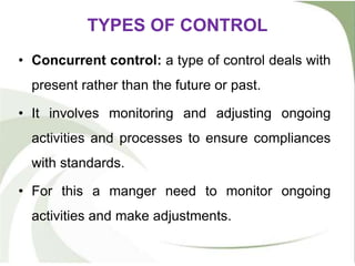 TYPES OF CONTROL
• Concurrent control: a type of control deals with
present rather than the future or past.
• It involves monitoring and adjusting ongoing
activities and processes to ensure compliances
with standards.
• For this a manger need to monitor ongoing
activities and make adjustments.
 