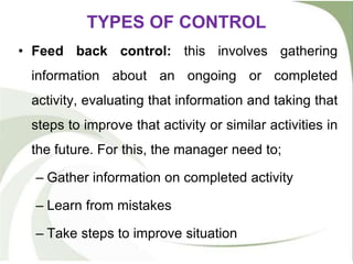TYPES OF CONTROL
• Feed back control: this involves gathering
information about an ongoing or completed
activity, evaluating that information and taking that
steps to improve that activity or similar activities in
the future. For this, the manager need to;
– Gather information on completed activity
– Learn from mistakes
– Take steps to improve situation
 
