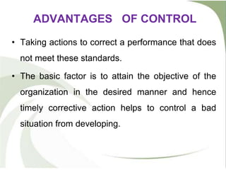 ADVANTAGES OF CONTROL
• Taking actions to correct a performance that does
not meet these standards.
• The basic factor is to attain the objective of the
organization in the desired manner and hence
timely corrective action helps to control a bad
situation from developing.
 