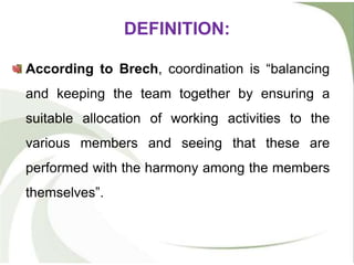 DEFINITION:
According to Brech, coordination is “balancing
and keeping the team together by ensuring a
suitable allocation of working activities to the
various members and seeing that these are
performed with the harmony among the members
themselves”.
 