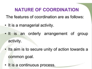 NATURE OF COORDINATION
The features of coordination are as follows:
• It is a managerial activity.
• It is an orderly arrangement of group
activity.
• Its aim is to secure unity of action towards a
common goal.
• It is a continuous process.
 
