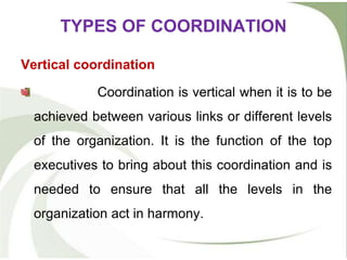 TYPES OF COORDINATION
Vertical coordination
Coordination is vertical when it is to be
achieved between various links or different levels
of the organization. It is the function of the top
executives to bring about this coordination and is
needed to ensure that all the levels in the
organization act in harmony.
 