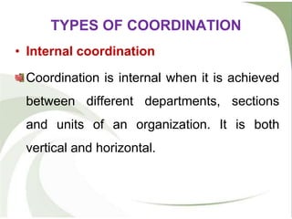 • Internal coordination
Coordination is internal when it is achieved
between different departments, sections
and units of an organization. It is both
vertical and horizontal.
TYPES OF COORDINATION
 