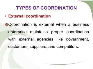 • External coordination
Coordination is external when a business
enterprise maintains proper coordination
with external agencies like government,
customers, suppliers, and competitors.
TYPES OF COORDINATION
 