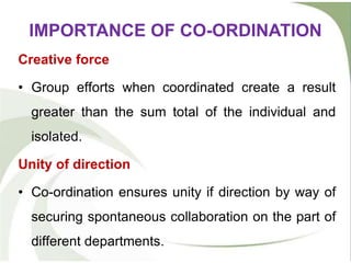 Creative force
• Group efforts when coordinated create a result
greater than the sum total of the individual and
isolated.
Unity of direction
• Co-ordination ensures unity if direction by way of
securing spontaneous collaboration on the part of
different departments.
IMPORTANCE OF CO-ORDINATION
 