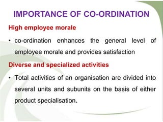 High employee morale
• co-ordination enhances the general level of
employee morale and provides satisfaction
Diverse and specialized activities
• Total activities of an organisation are divided into
several units and subunits on the basis of either
product specialisation.
IMPORTANCE OF CO-ORDINATION
 