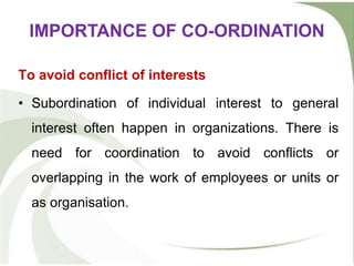 To avoid conflict of interests
• Subordination of individual interest to general
interest often happen in organizations. There is
need for coordination to avoid conflicts or
overlapping in the work of employees or units or
as organisation.
IMPORTANCE OF CO-ORDINATION
 