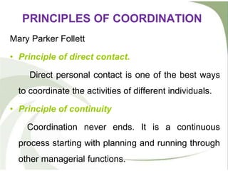 PRINCIPLES OF COORDINATION
Mary Parker Follett
• Principle of direct contact.
Direct personal contact is one of the best ways
to coordinate the activities of different individuals.
• Principle of continuity
Coordination never ends. It is a continuous
process starting with planning and running through
other managerial functions.
 