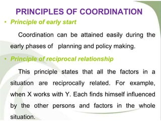 PRINCIPLES OF COORDINATION
• Principle of early start
Coordination can be attained easily during the
early phases of planning and policy making.
• Principle of reciprocal relationship
This principle states that all the factors in a
situation are reciprocally related. For example,
when X works with Y. Each finds himself influenced
by the other persons and factors in the whole
situation.
 