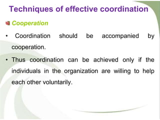 Cooperation
• Coordination should be accompanied by
cooperation.
• Thus coordination can be achieved only if the
individuals in the organization are willing to help
each other voluntarily.
Techniques of effective coordination
 