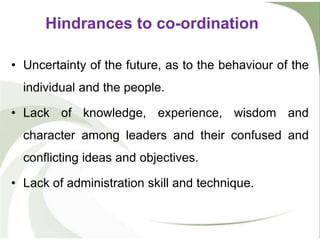 • Uncertainty of the future, as to the behaviour of the
individual and the people.
• Lack of knowledge, experience, wisdom and
character among leaders and their confused and
conflicting ideas and objectives.
• Lack of administration skill and technique.
Hindrances to co-ordination
 