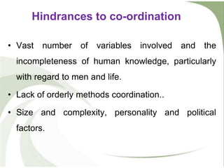 • Vast number of variables involved and the
incompleteness of human knowledge, particularly
with regard to men and life.
• Lack of orderly methods coordination..
• Size and complexity, personality and political
factors.
Hindrances to co-ordination
 