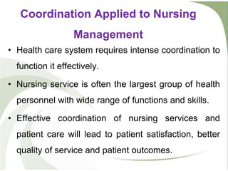• Health care system requires intense coordination to
function it effectively.
• Nursing service is often the largest group of health
personnel with wide range of functions and skills.
• Effective coordination of nursing services and
patient care will lead to patient satisfaction, better
quality of service and patient outcomes.
Coordination Applied to Nursing
Management
 