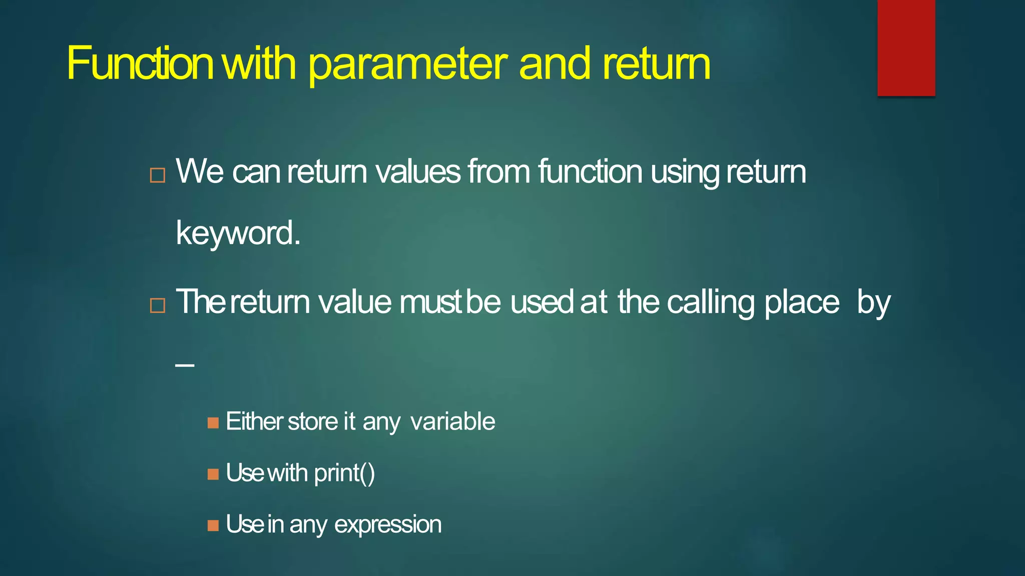 Functionwith parameter and return
 We canreturn values from function usingreturn
keyword.
 Thereturn value mustbe usedat the calling place by
–
 Eitherstore it any variable
 Usewith print()
 Usein any expression
 