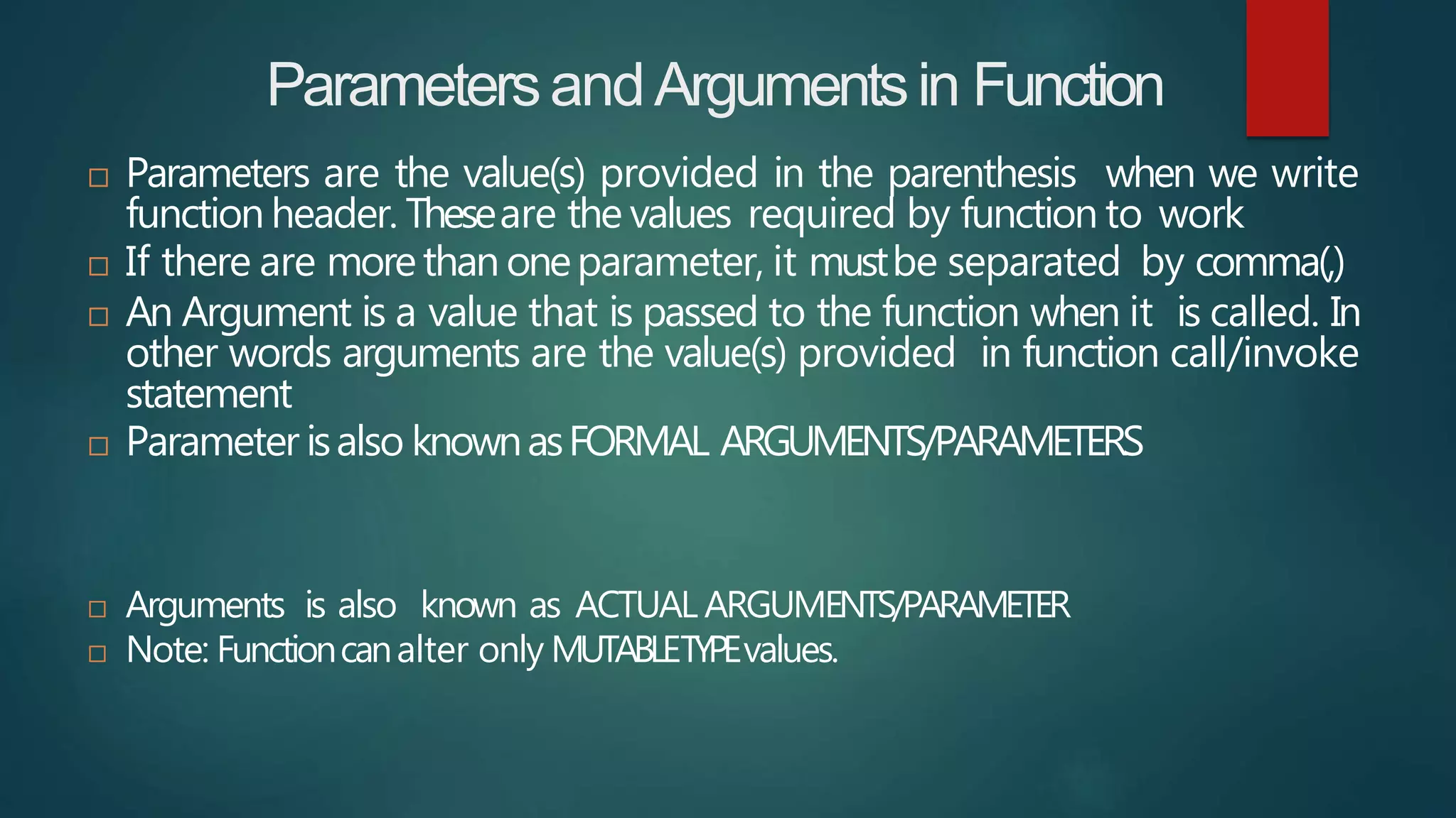 ParametersandArgumentsin Function
 Parameters are the value(s) provided in the parenthesis when we write
function header. Theseare the values required by function to work
 If there are morethan oneparameter, it mustbe separated by comma(,)
 An Argument is a value that is passed to the function when it is called. In
other words arguments are the value(s) provided in function call/invoke
statement
 Parameter isalso knownasFORMAL ARGUMENTS/PARAMETERS
 Arguments is also known as ACTUAL ARGUMENTS/PARAMETER
 Note: Functioncanalter only MUTABLETYPEvalues.
 