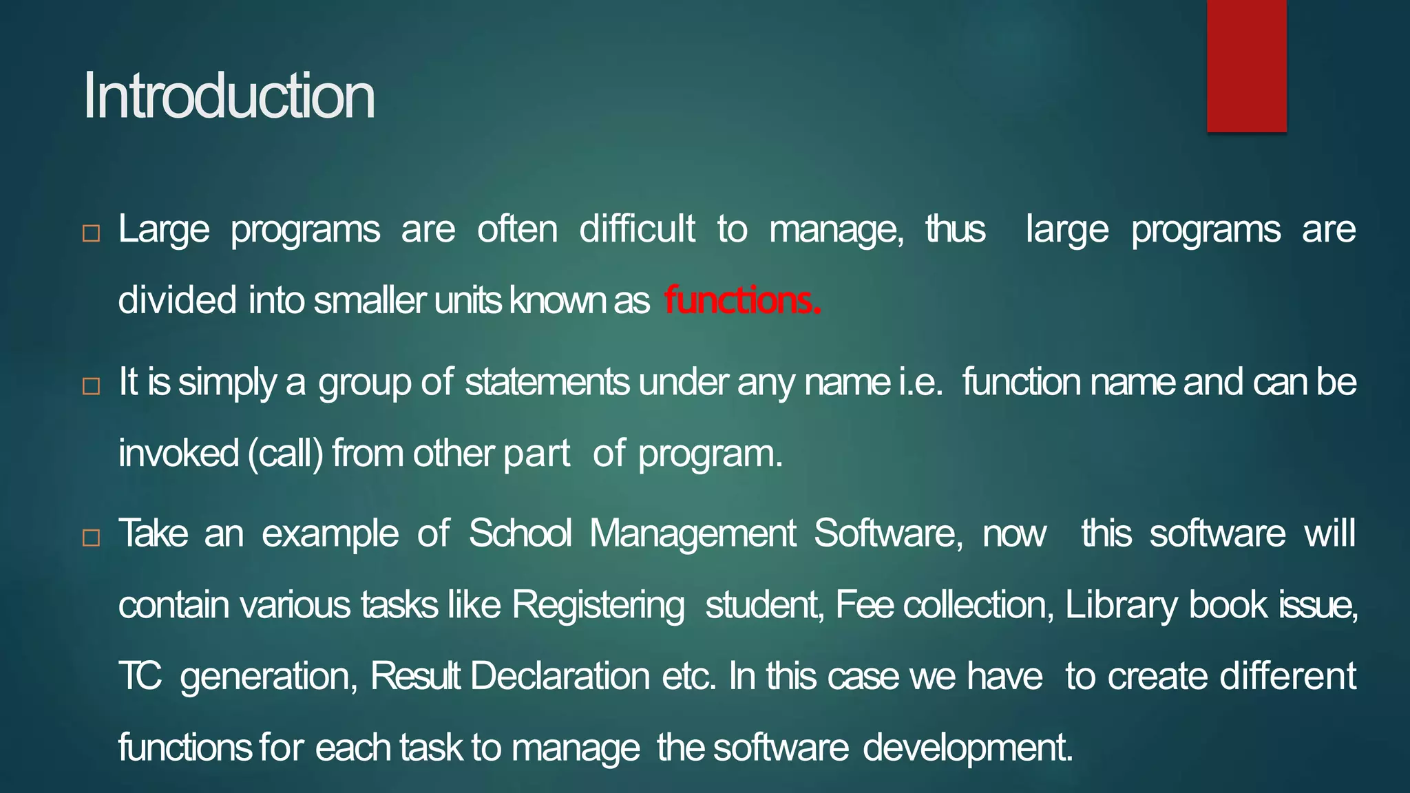 Introduction
 Large programs are often difficult to manage, thus large programs are
divided into smaller unitsknownas functions.
 It issimply a group of statements under any namei.e. function nameand canbe
invoked(call) from other part of program.
 T
ake an example of School Management Software, now this software will
contain various tasks like Registering student, Fee collection, Library book issue,
TC generation, Result Declaration etc. In this case we have to create different
functionsfor eachtask to manage the software development.
 