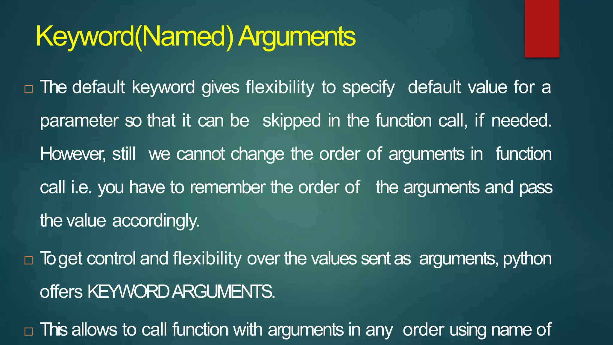 Keyword(Named)Arguments
 The default keyword gives flexibility to specify default value for a
parameter so that it can be skipped in the function call, if needed.
However, still we cannot change the order of arguments in function
call i.e. you have to remember the order of the arguments and pass
the value accordingly.
 T
oget control and flexibility over the values sent as arguments, python
offers KEYWORDARGUMENTS.
 This allows to call function with arguments in any order using name of
 