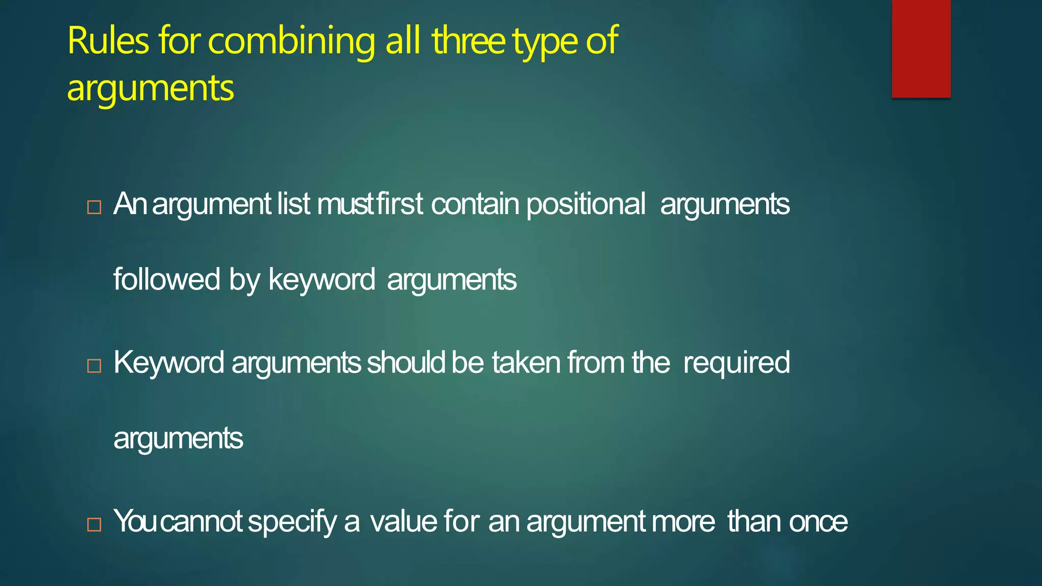 Rules forcombining all threetypeof
arguments
 Anargumentlist mustfirst contain positional arguments
followed by keyword arguments
 Keyword argumentsshouldbe taken from the required
arguments
 Y
oucannotspecify a value for an argumentmore than once
 