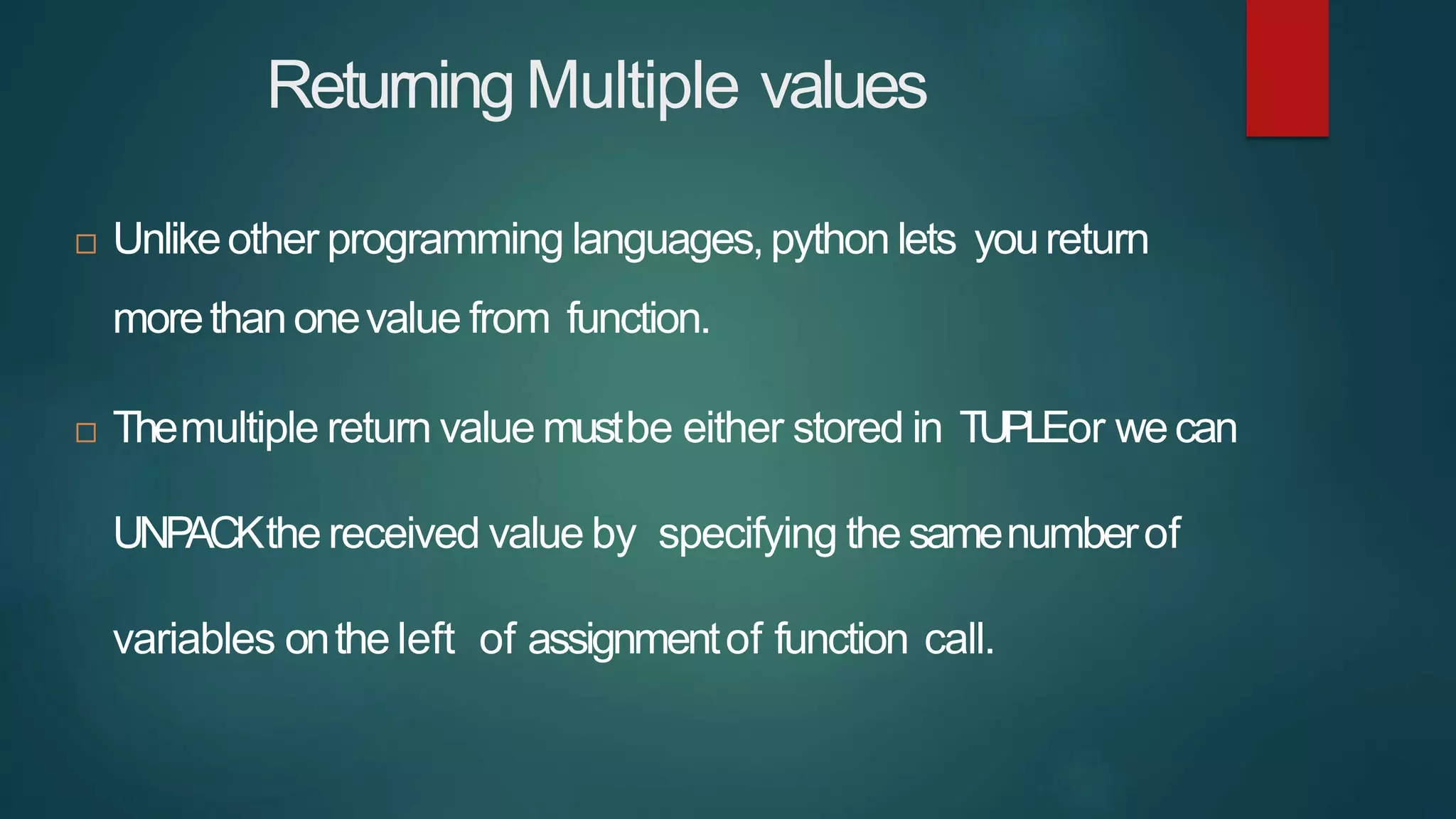 ReturningMultiple values
 Unlikeother programming languages,python lets youreturn
morethanonevalue from function.
 Themultiple return value mustbe either stored in TUPLEor wecan
UNP
ACKthe received value by specifying the samenumberof
variables onthe left of assignmentof function call.
 