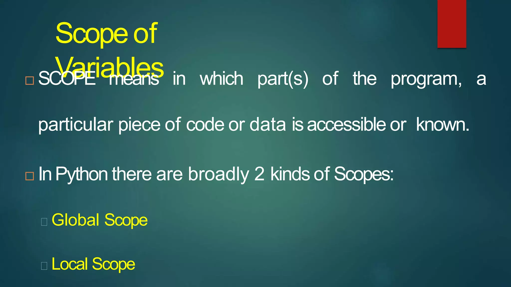Scopeof
Variables
 SCOPE means in which part(s) of the program, a
particular piece of code or data isaccessible or known.
 InPython there are broadly 2 kinds of Scopes:
Global Scope
Local Scope
 