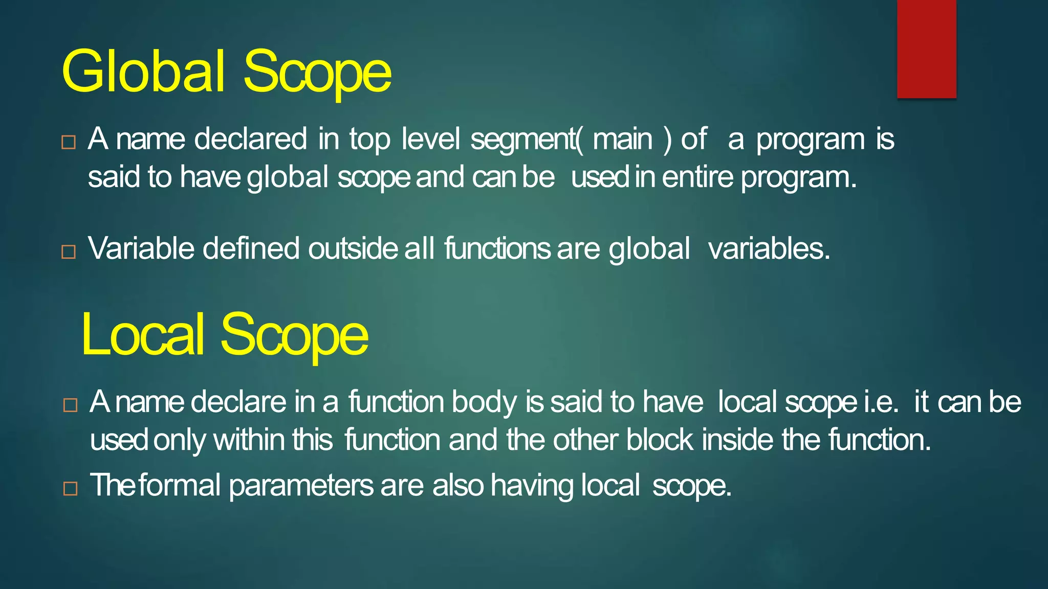 Global Scope
 A name declared in top level segment( main ) of a program is
said to haveglobal scopeand canbe usedin entire program.
 Variable defined outsideall functionsare global variables.
 Aname declare in a function body is said to have local scope i.e. it can be
usedonly within this function and the other block inside the function.
 Theformal parameters are also having local scope.
Local Scope
 