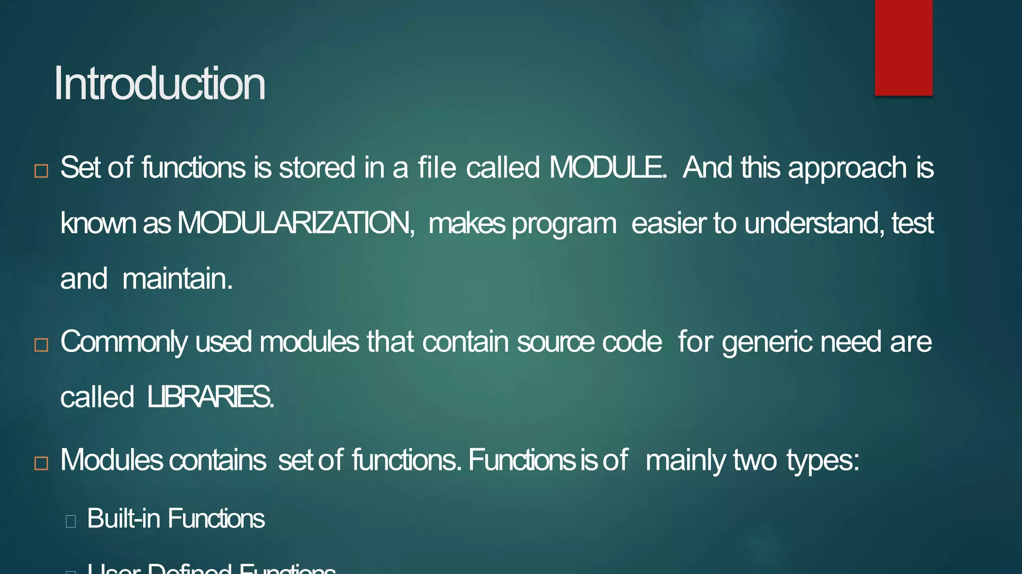 Introduction
 Set of functions is stored in a file called MODULE. And this approach is
knownasMODULARIZATION, makesprogram easier to understand,test
and maintain.
 Commonly used modules that contain source code for generic need are
called LIBRARIES.
 Modulescontains setof functions.Functionsisof mainly two types:
Built-in Functions
 