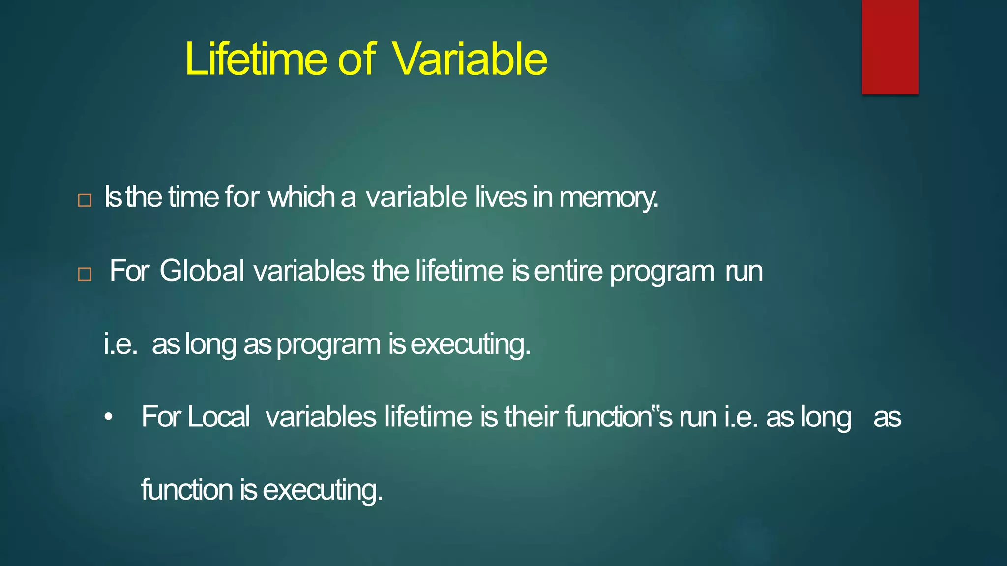 Lifetime of Variable
 Isthe time for whicha variable livesinmemory.
 For Global variables the lifetime isentire program run
i.e. aslong asprogram isexecuting.
• For Local variables lifetime is their function‟s run i.e. as long as
function isexecuting.
 