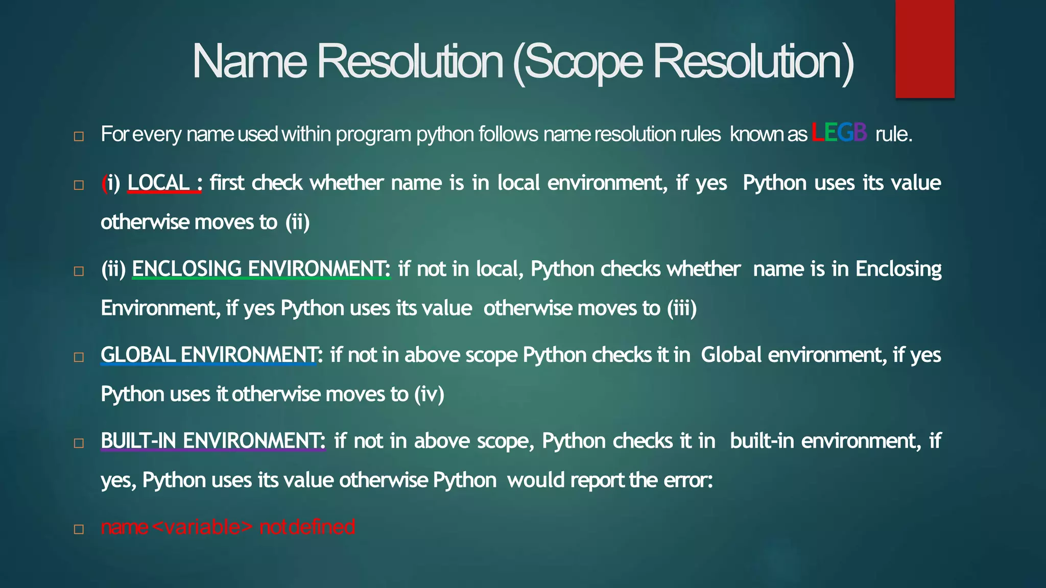 NameResolution(ScopeResolution)
 Forevery nameusedwithin program python follows nameresolutionrules knownasLEGB rule.
 (i) LOCAL : first check whether name is in local environment, if yes Python uses its value
otherwise moves to (ii)
 (ii) ENCLOSING ENVIRONMENT: if not in local, Python checks whether name is in Enclosing
Environment,if yes Python uses its value otherwise moves to (iii)
 GLOBAL ENVIRONMENT: if not in above scope Python checks it in Global environment, if yes
Python uses itotherwise moves to (iv)
 BUILT-IN ENVIRONMENT: if not in above scope, Python checks it in built-in environment, if
yes, Python uses its value otherwise Python would reportthe error:
 name<variable> notdefined
 