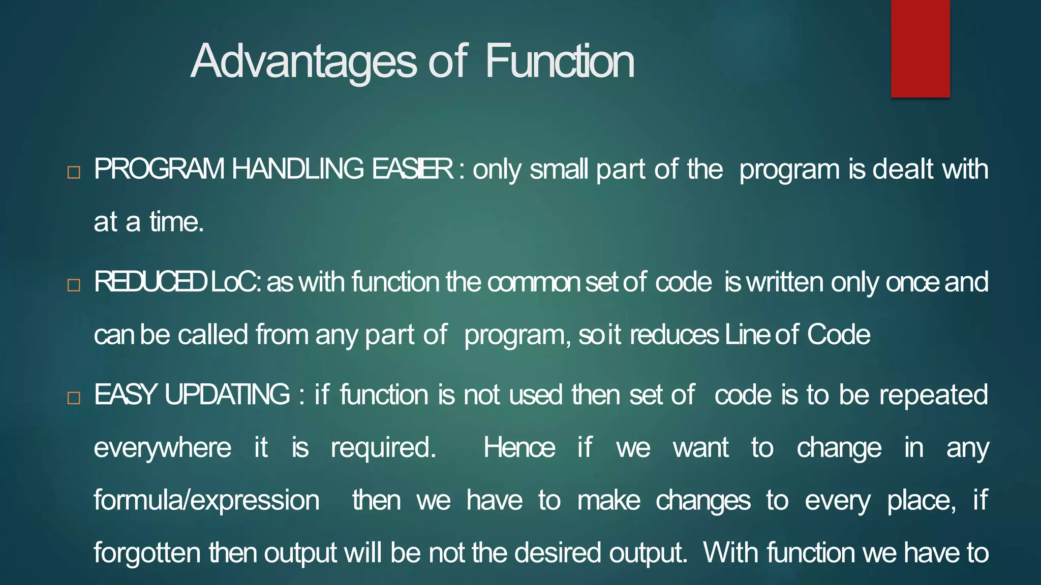 Advantages of Function
 PROGRAM HANDLING EASIER: only small part of the program is dealt with
at a time.
 REDUCEDLoC:aswith functionthe commonsetof code iswritten only onceand
canbe called from any part of program, soit reducesLineof Code
 EASY UPDATING : if function is not used then set of code is to be repeated
everywhere it is required. Hence if we want to change in any
formula/expression then we have to make changes to every place, if
forgotten then output will be not the desired output. With function we have to
 