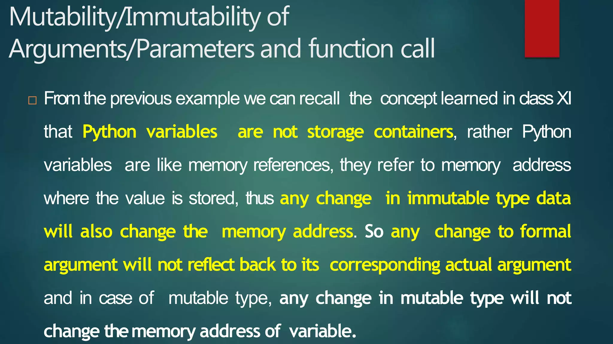 Mutability/Immutability of
Arguments/Parameters and function call
 Fromthe previous example we can recall the concept learned in classXI
that Python variables are not storage containers, rather Python
variables are like memory references, they refer to memory address
where the value is stored, thus any change in immutable type data
will also change the memory address. So any change to formal
argument will not reflect back to its corresponding actual argument
and in case of mutable type, any change in mutable type will not
change thememory address of variable.
 
