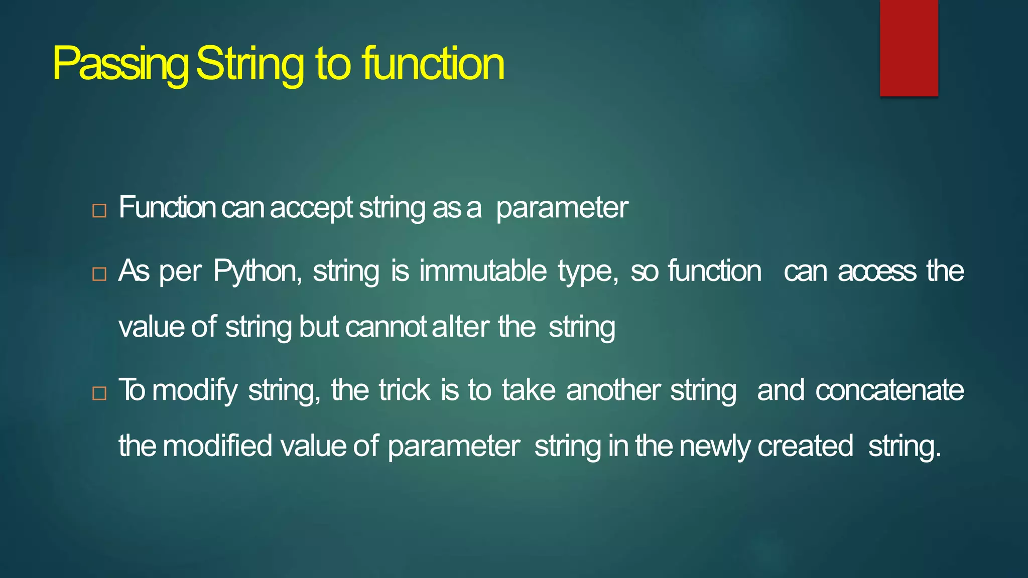 PassingString to function
 Functioncanaccept string asa parameter
 As per Python, string is immutable type, so function can access the
value of string but cannotalter the string
 T
o modify string, the trick is to take another string and concatenate
the modified value of parameter string in the newly created string.
 