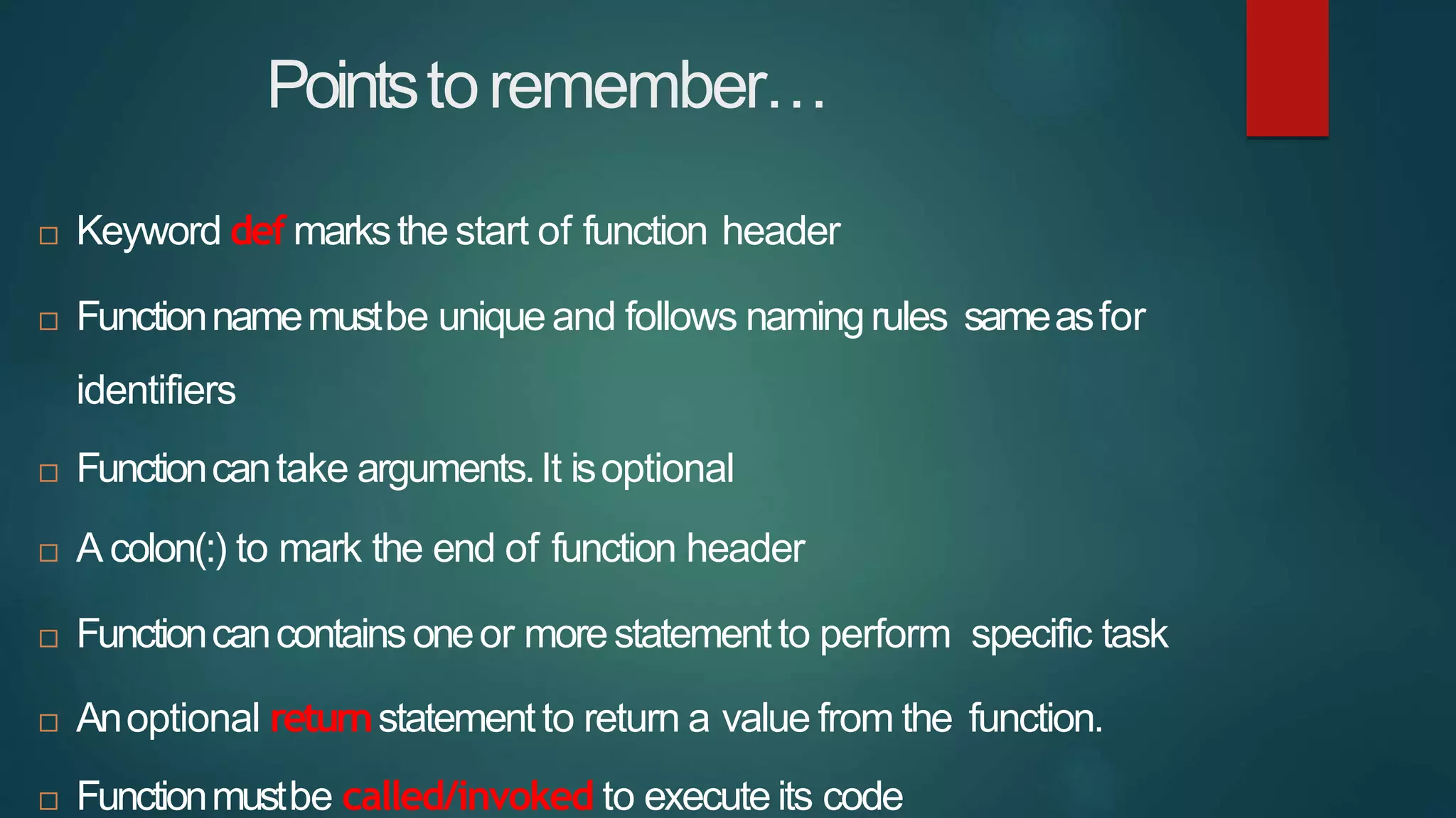 Pointstoremember…
 Keyword def marksthe start of function header
 Functionnamemustbe uniqueand follows namingrules sameasfor
identifiers
 Functioncantake arguments.It isoptional
 A colon(:) to mark the end of function header
 Functioncancontainsoneor morestatementto perform specific task
 Anoptional returnstatementto return a value from the function.
 Functionmustbe called/invoked to execute its code
 