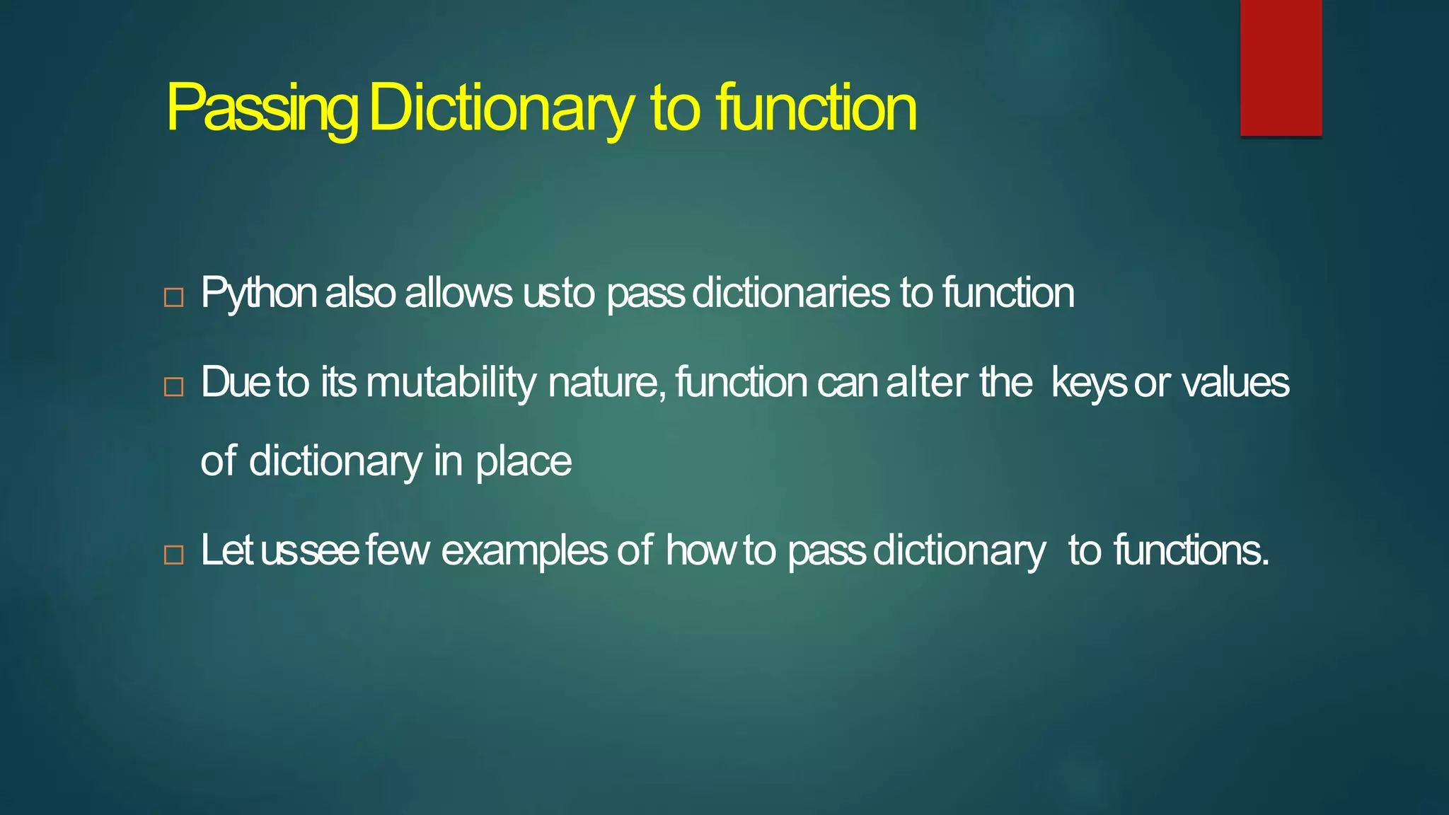 PassingDictionary to function
 Pythonalso allows usto passdictionaries to function
 Dueto its mutability nature,function canalter the keysor values
of dictionary in place
 Letusseefew examples of howto passdictionary to functions.
 