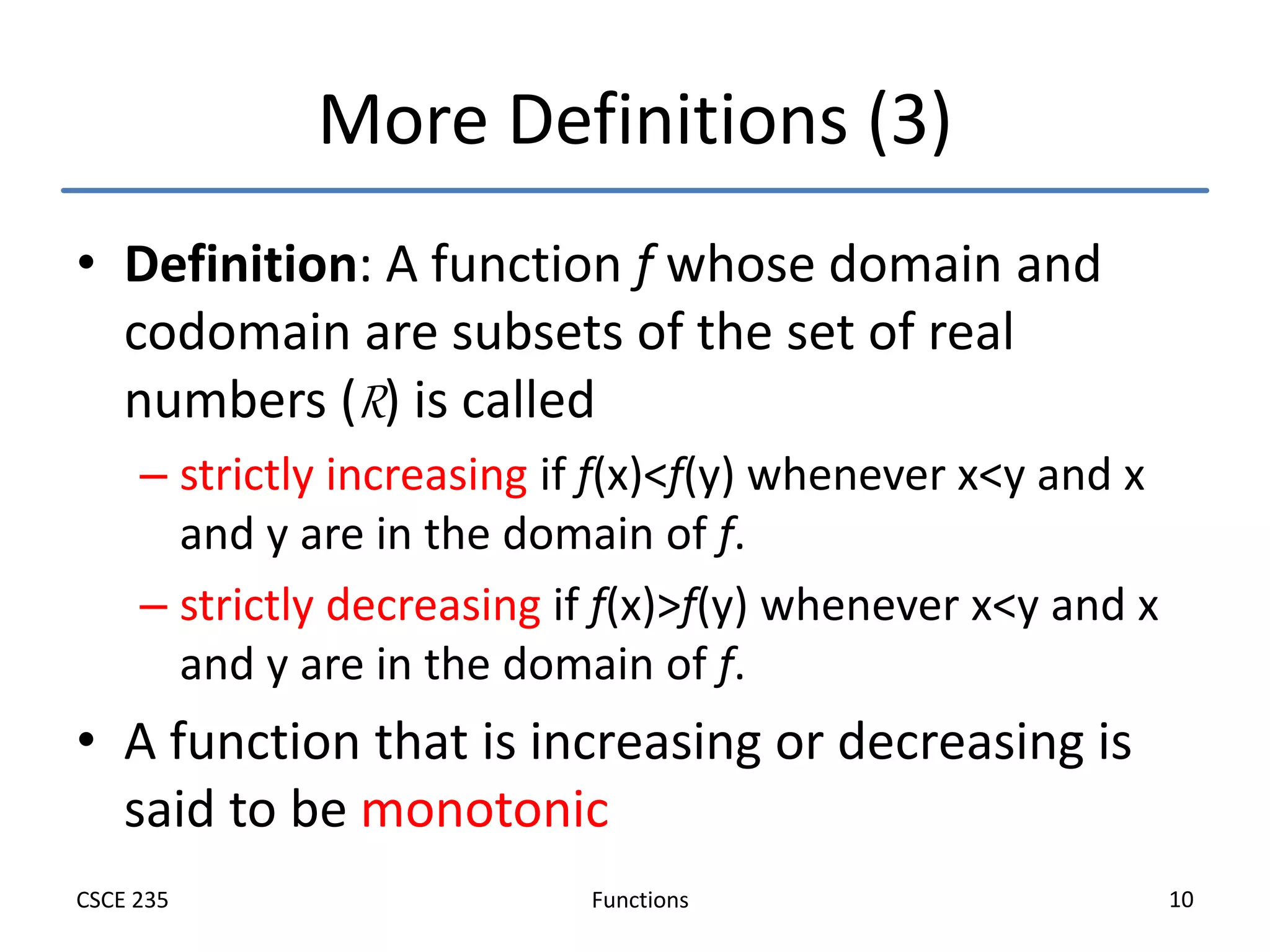 Functions
CSCE 235 10
More Definitions (3)
• Definition: A function f whose domain and
codomain are subsets of the set of real
numbers (R) is called
– strictly increasing if f(x)<f(y) whenever x<y and x
and y are in the domain of f.
– strictly decreasing if f(x)>f(y) whenever x<y and x
and y are in the domain of f.
• A function that is increasing or decreasing is
said to be monotonic
 