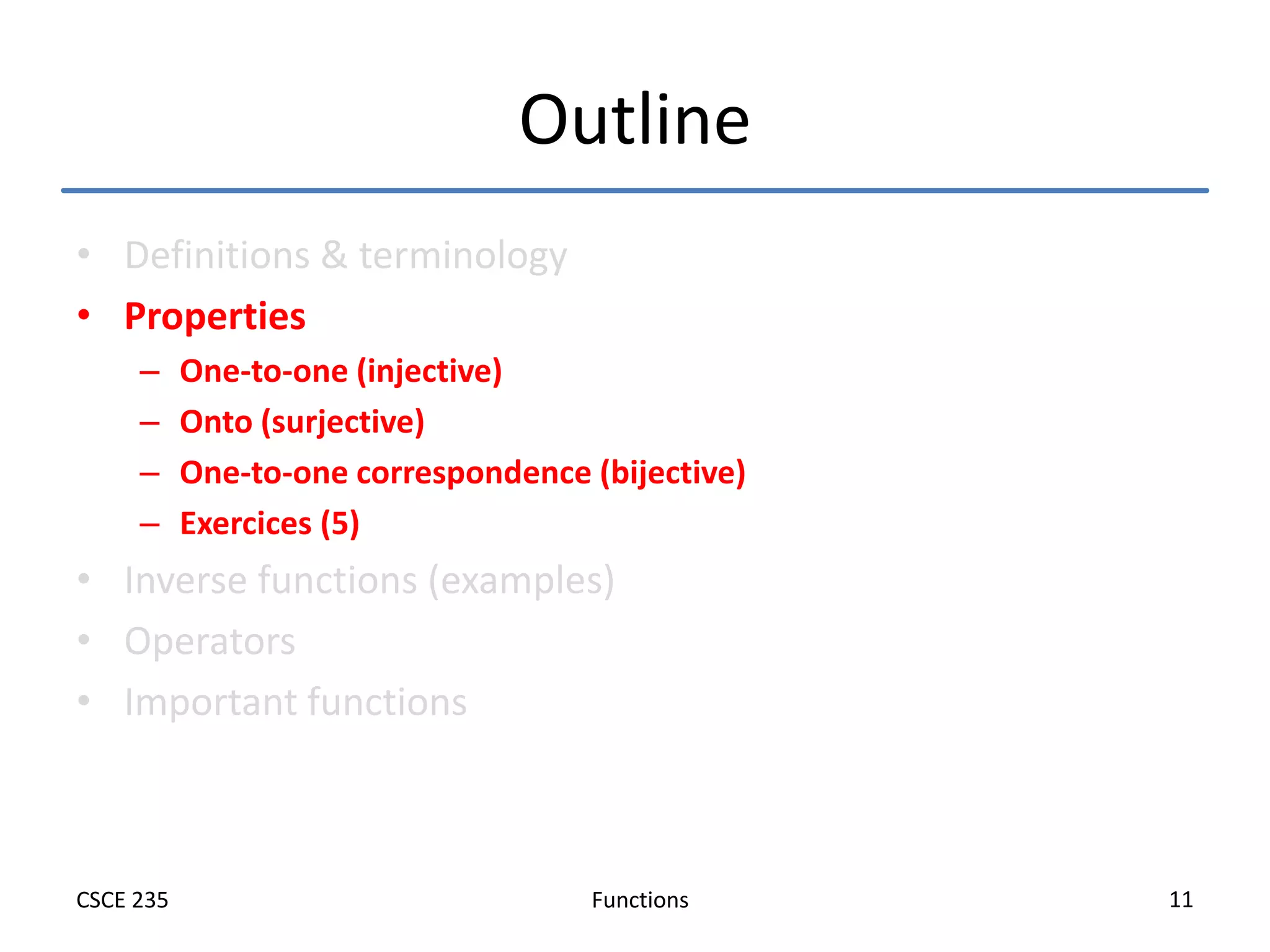 Functions
CSCE 235 11
Outline
• Definitions & terminology
• Properties
– One-to-one (injective)
– Onto (surjective)
– One-to-one correspondence (bijective)
– Exercices (5)
• Inverse functions (examples)
• Operators
• Important functions
 