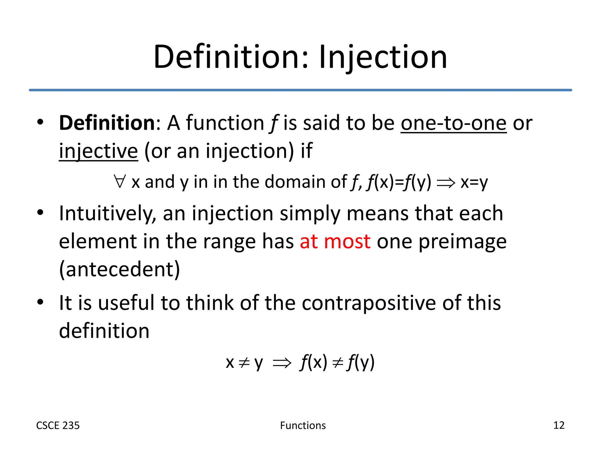Functions
CSCE 235 12
Definition: Injection
• Definition: A function f is said to be one-to-one or
injective (or an injection) if
 x and y in in the domain of f, f(x)=f(y)  x=y
• Intuitively, an injection simply means that each
element in the range has at most one preimage
(antecedent)
• It is useful to think of the contrapositive of this
definition
x  y  f(x)  f(y)
 