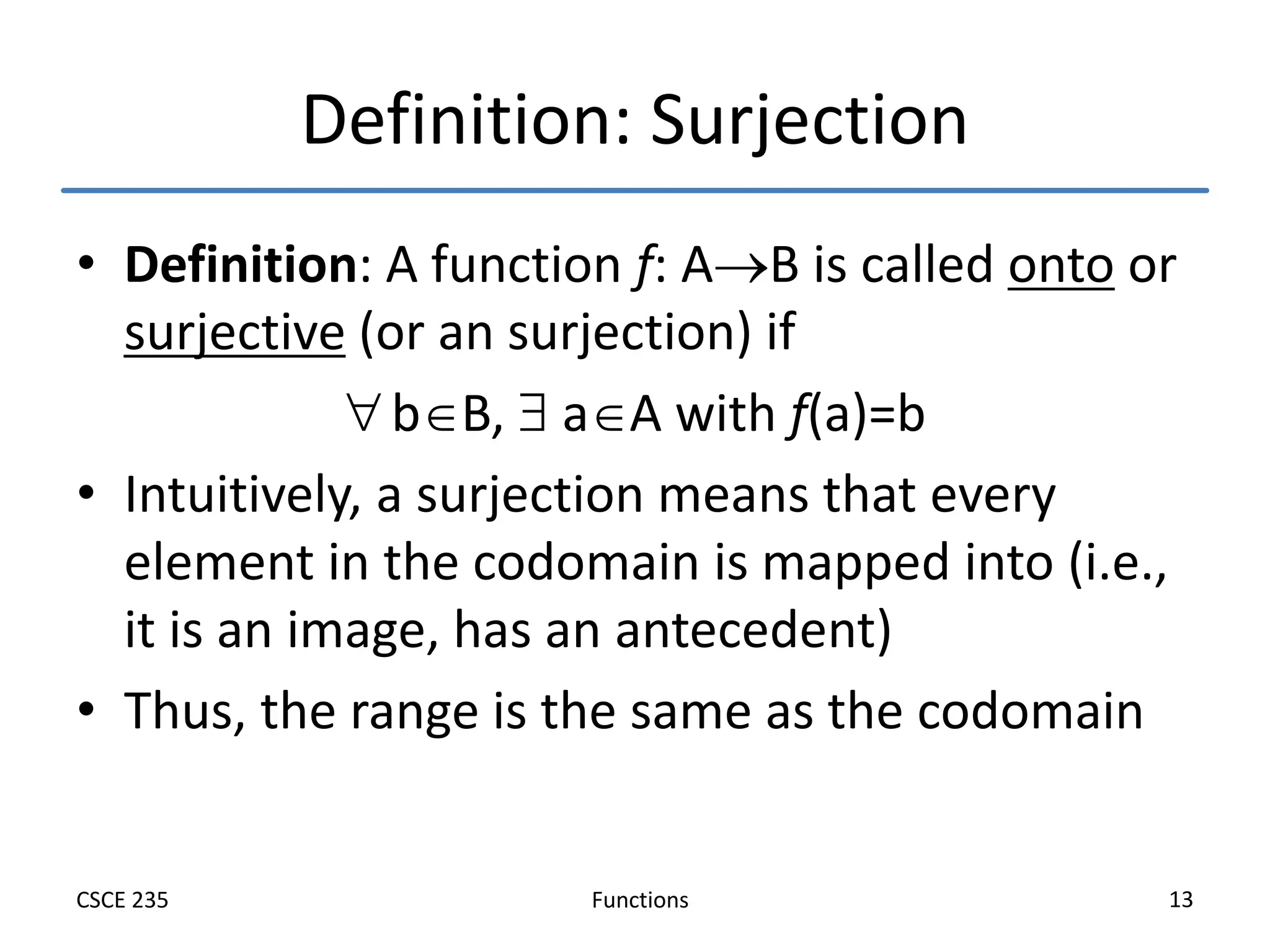 Functions
CSCE 235 13
Definition: Surjection
• Definition: A function f: AB is called onto or
surjective (or an surjection) if
bB,  aA with f(a)=b
• Intuitively, a surjection means that every
element in the codomain is mapped into (i.e.,
it is an image, has an antecedent)
• Thus, the range is the same as the codomain
 