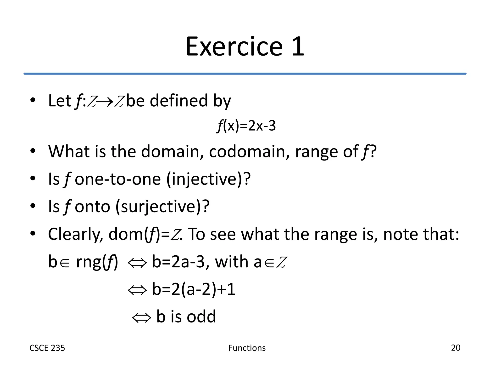 Functions
CSCE 235 20
Exercice 1
• Let f:ZZ be defined by
f(x)=2x-3
• What is the domain, codomain, range of f?
• Is f one-to-one (injective)?
• Is f onto (surjective)?
• Clearly, dom(f)=Z. To see what the range is, note that:
b rng(f)  b=2a-3, with aZ
 b=2(a-2)+1
 b is odd
 