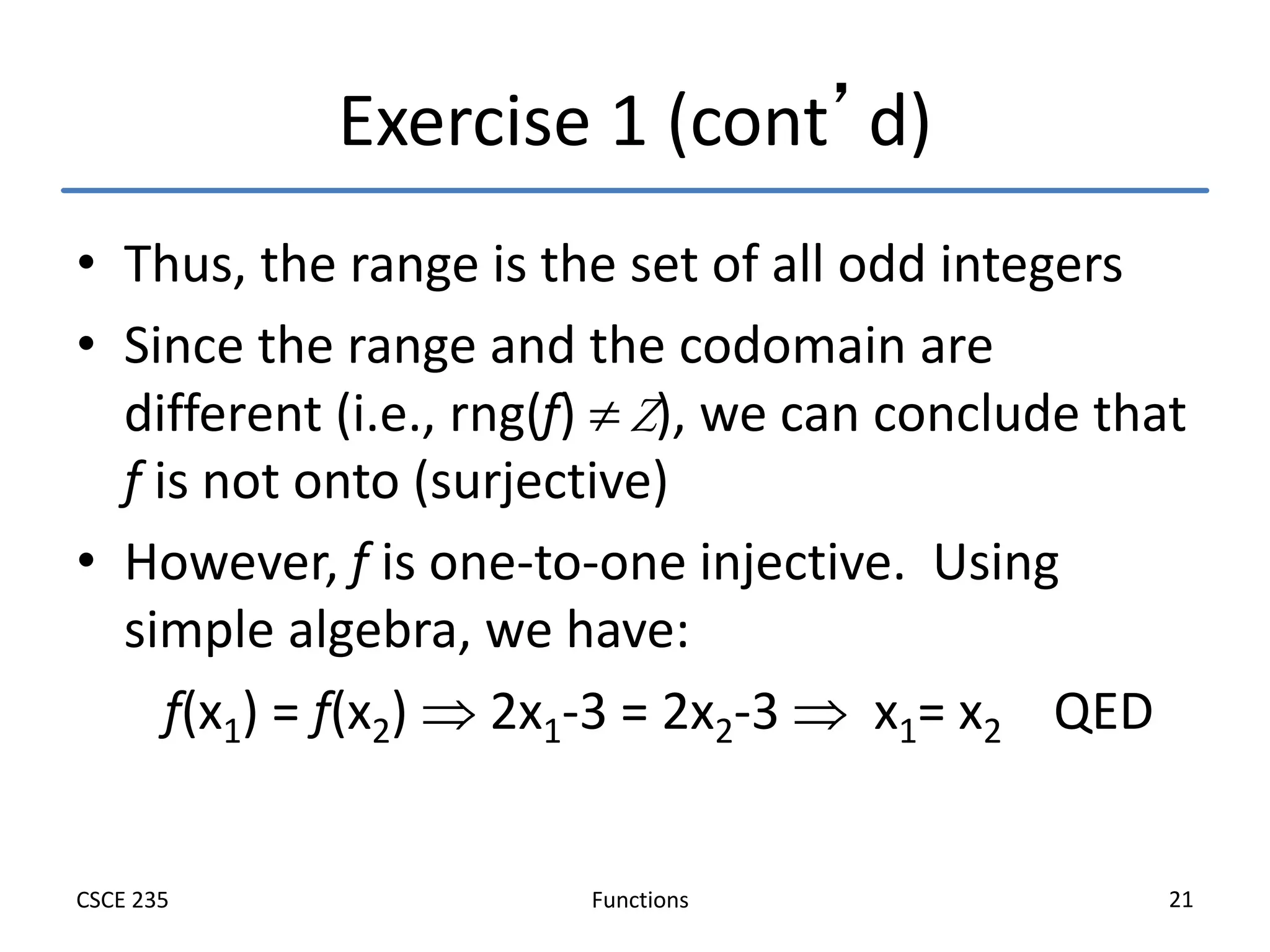 Functions
CSCE 235 21
Exercise 1 (cont’d)
• Thus, the range is the set of all odd integers
• Since the range and the codomain are
different (i.e., rng(f)  Z), we can conclude that
f is not onto (surjective)
• However, f is one-to-one injective. Using
simple algebra, we have:
f(x1) = f(x2)  2x1-3 = 2x2-3  x1= x2 QED
 