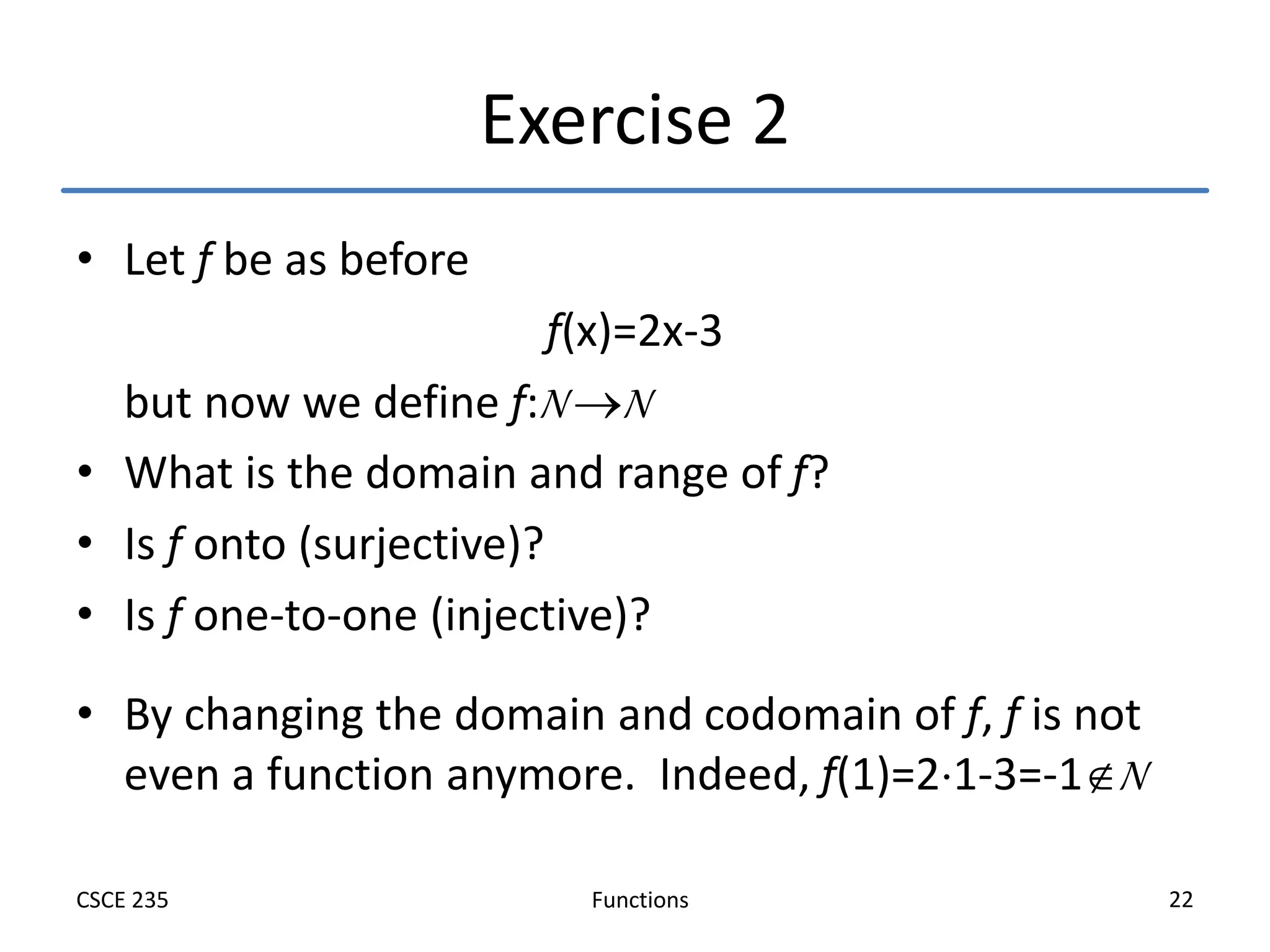 Functions
CSCE 235 22
Exercise 2
• Let f be as before
f(x)=2x-3
but now we define f:N N
• What is the domain and range of f?
• Is f onto (surjective)?
• Is f one-to-one (injective)?
• By changing the domain and codomain of f, f is not
even a function anymore. Indeed, f(1)=21-3=-1N
 