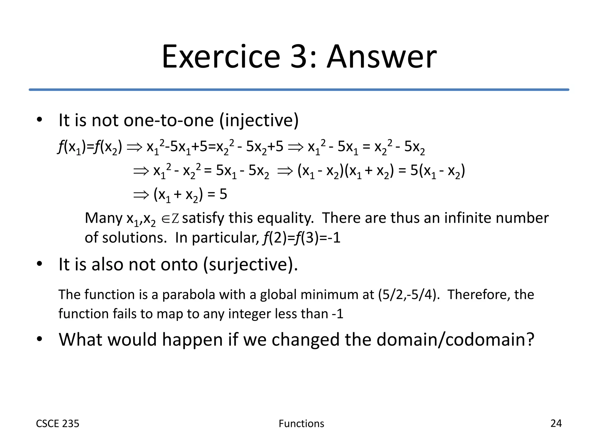 Functions
CSCE 235 24
Exercice 3: Answer
• It is not one-to-one (injective)
f(x1)=f(x2)  x1
2-5x1+5=x2
2 - 5x2+5  x1
2 - 5x1 = x2
2 - 5x2
 x1
2 - x2
2 = 5x1 - 5x2  (x1 - x2)(x1 + x2) = 5(x1 - x2)
 (x1 + x2) = 5
Many x1,x2 Z satisfy this equality. There are thus an infinite number
of solutions. In particular, f(2)=f(3)=-1
• It is also not onto (surjective).
The function is a parabola with a global minimum at (5/2,-5/4). Therefore, the
function fails to map to any integer less than -1
• What would happen if we changed the domain/codomain?
 