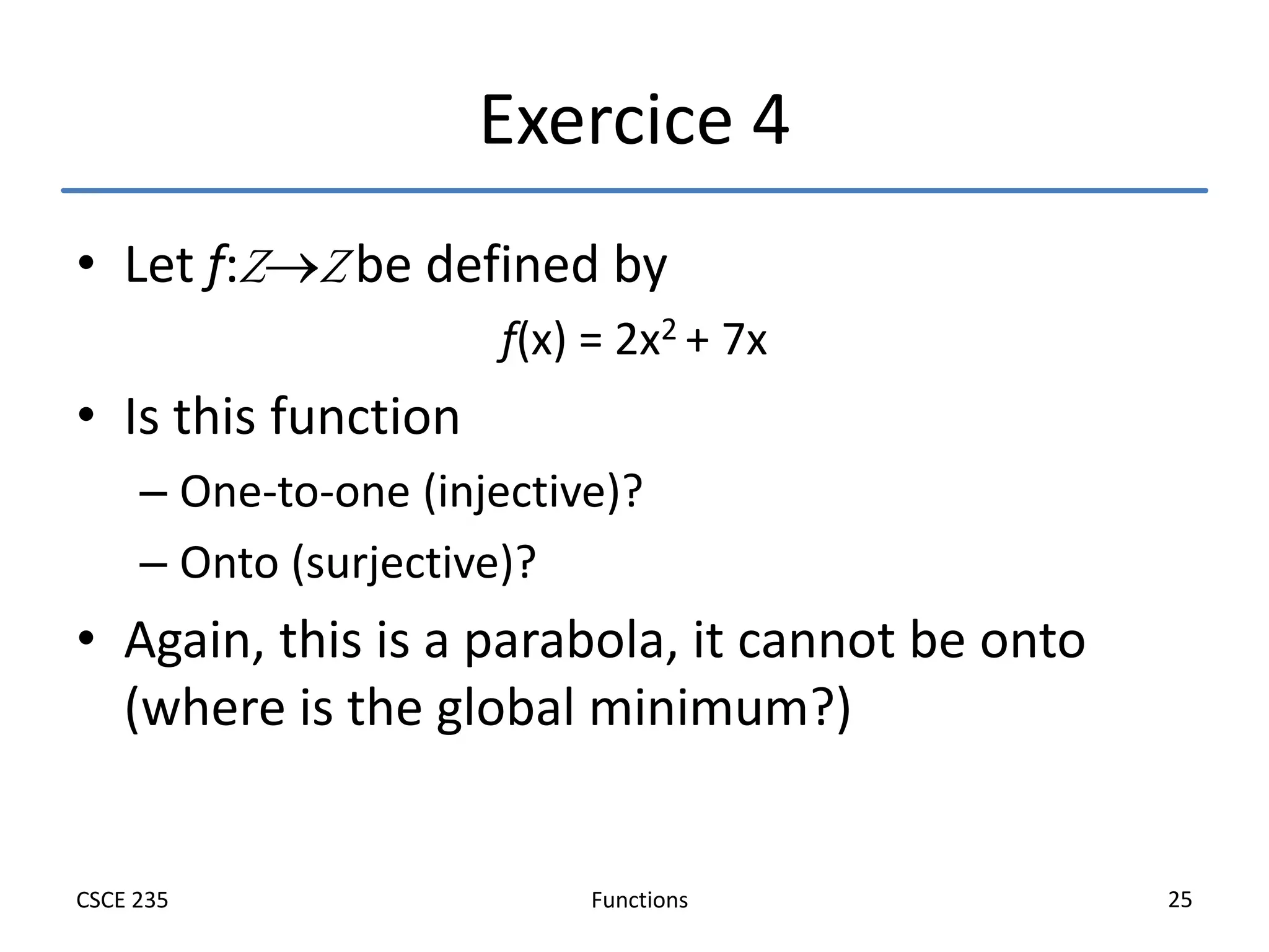 Functions
CSCE 235 25
Exercice 4
• Let f:ZZ be defined by
f(x) = 2x2 + 7x
• Is this function
– One-to-one (injective)?
– Onto (surjective)?
• Again, this is a parabola, it cannot be onto
(where is the global minimum?)
 