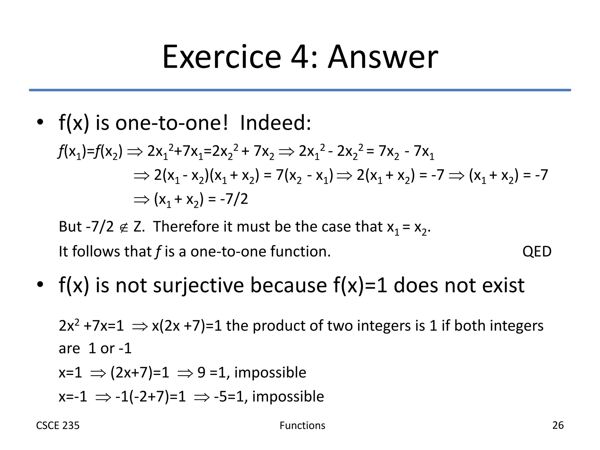 Functions
CSCE 235 26
Exercice 4: Answer
• f(x) is one-to-one! Indeed:
f(x1)=f(x2)  2x1
2+7x1=2x2
2 + 7x2  2x1
2 - 2x2
2 = 7x2 - 7x1
 2(x1 - x2)(x1 + x2) = 7(x2 - x1)  2(x1 + x2) = -7  (x1 + x2) = -7
 (x1 + x2) = -7/2
But -7/2  Z. Therefore it must be the case that x1 = x2.
It follows that f is a one-to-one function. QED
• f(x) is not surjective because f(x)=1 does not exist
2x2 +7x=1  x(2x +7)=1 the product of two integers is 1 if both integers
are 1 or -1
x=1  (2x+7)=1  9 =1, impossible
x=-1  -1(-2+7)=1  -5=1, impossible
 