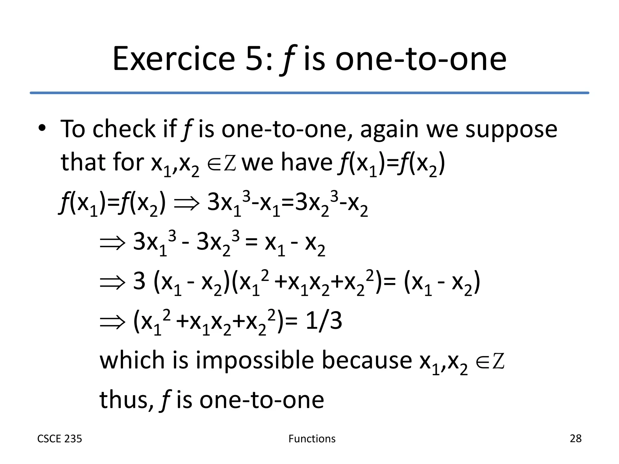 Functions
CSCE 235 28
Exercice 5: f is one-to-one
• To check if f is one-to-one, again we suppose
that for x1,x2 Z we have f(x1)=f(x2)
f(x1)=f(x2)  3x1
3-x1=3x2
3-x2
 3x1
3 - 3x2
3 = x1 - x2
 3 (x1 - x2)(x1
2 +x1x2+x2
2)= (x1 - x2)
 (x1
2 +x1x2+x2
2)= 1/3
which is impossible because x1,x2 Z
thus, f is one-to-one
 